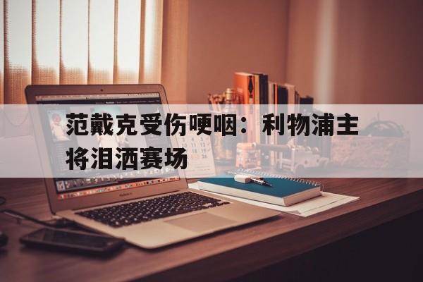 开云体育登录-范戴克受伤哽咽：利物浦主将泪洒赛场的简单介绍